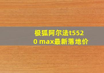 极狐阿尔法t5520 max最新落地价